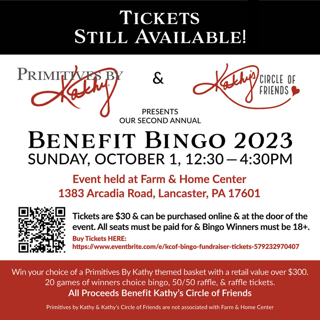 Primitives by Kathy and Kathy's Circle of Friends Presents Our Second Annual BENEFIT BINGO 2023 SUNDAY, OCTOBER 1, 12:30 — 4:30PM Event held at Farm & Home Center 1383 Arcadia Road, Lancaster, PA 17601 Tickets are $25 in Advance. Early Bird promo ends on 07/31/2023. Tickets will be $30 after 07/31/2023 until the day of the event. All seats must be paid for & Bingo Winners must be 18+. Buy Advanced Tickets: https://www.eventbrite.com/e/kcof-bingo-fundraiser-tickets-579232970407 Win your choice of a Primitives By Kathy themed basket with a retail value over $300. 20 games of winners choice bingo, 50/50 raffle, & raffle tickets. All Proceeds Benefit Kathy’s Circle of Friends Primitives by Kathy & Kathy’s Circle of Friends are not associated with Farm & Home Center