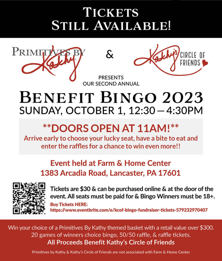 Primitives by Kathy and Kathy's Circle of Friends Presents Our Second Annual BENEFIT BINGO 2023 SUNDAY, OCTOBER 1, 12:30 — 4:30PM Event held at Farm & Home Center 1383 Arcadia Road, Lancaster, PA 17601 | **DOORS OPEN AT 11AM!** Arrive early to choose your lucky seat, have a bite to eat and enter the raffles for a chance to win even more!! | Tickets are $30 and can be purchased online and at the door on the day of the event. | All seats must be paid for & Bingo Winners must be 18+. | Buy Tickets Online: https://www.eventbrite.com/e/kcof-bingo-fundraiser-tickets-579232970407 | Win your choice of a Primitives By Kathy themed basket with a retail value over $300. 20 games of winners choice bingo, 50/50 raffle, & raffle tickets. All Proceeds Benefit Kathy’s Circle of Friends Primitives by Kathy & Kathy’s Circle of Friends are not associated with Farm & Home Center