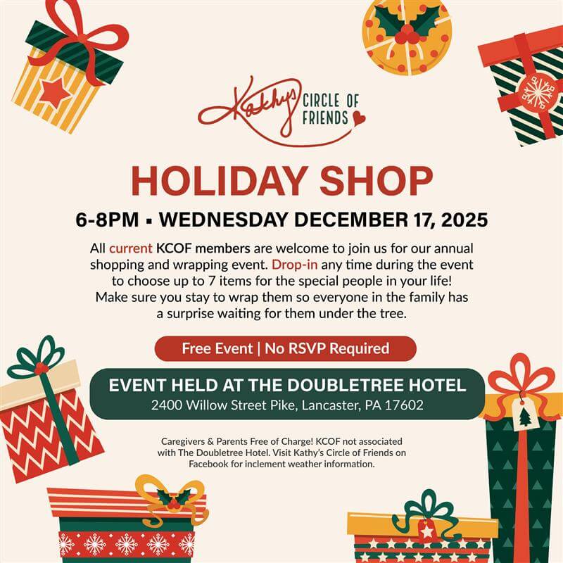 Kathy's Circle of Friends | HOLIDAY SHOP 6-8PM • WEDNESDAY DECEMBER 17, 2025 | All current KCOF members are welcome to join us for our annual shopping and wrapping event. Drop-In any time during the event to choose up to 7 items for the special people in your life! Make sure you stay to wrap them so everyone in the family has a surprise waiting for them under the tree. | Free Event | No RSVP Required | EVENT HELD AT THE DOUBLETREE HOTEL 2400 Willow Street Pike, Lancaster, PA 17602 | Caregivers & Parents Free of Charge! | KCOF not associated with The Doubletree Hotel. Visit Kathy’s Circle of Friends on Facebook for inclement weather information.