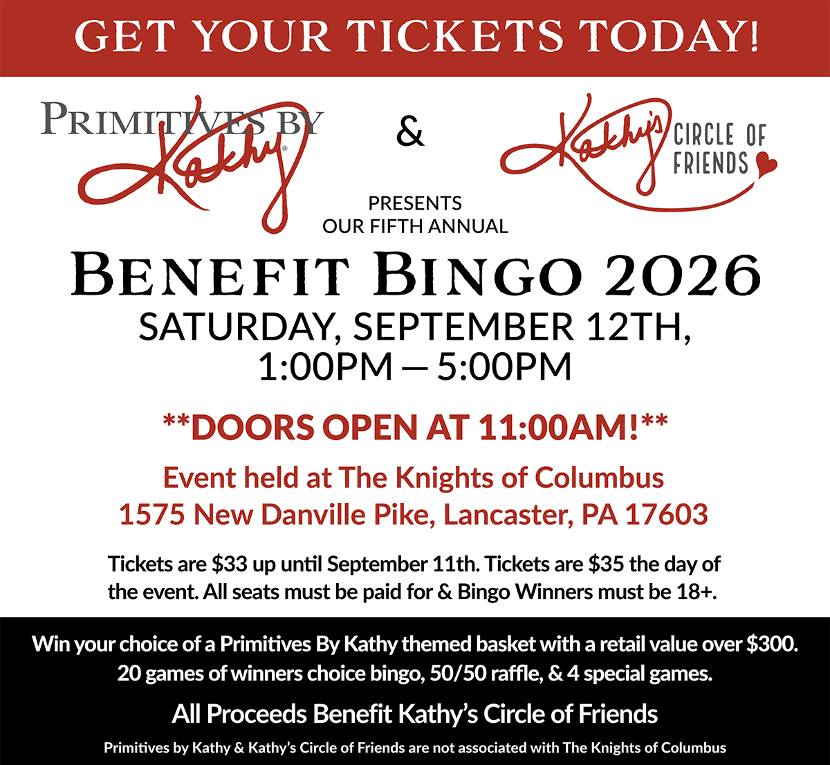 Primitives By Kathy and Kathy’s Circle of Friends  |  Presents our 5th Annual  |  BENEFIT BINGO 2026 SATURDAY, SEPTEMBER 12th 1:00pm-5:00pm  |  ** DOORS OPEN at 11am **  |  Event held at The Knights of Columbus  |  1575 New Danville Pike, Lancaster, PA 17603  |  Tickets are $35 today and can be purchased at the door. All seats must be paid for & Bingo Winners must be 18+.  |  Win your choice of a Primitives By Kathy themed basket with a retail value over $300. 20 Games of Winner's Choice Bingo, 50/50 Raffle, and 4 Special Games.  |  All Proceeds Benefit Kathy’s Circle of Friends Primitives by Kathy & Kathy’s Circle of Friends are not associated with The Knights of Columbus